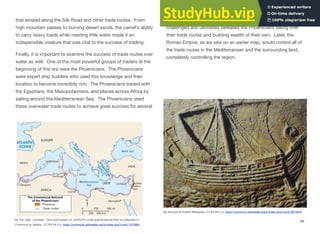 that existed along the Silk Road and other trade routes. From
high mountain passes to burning desert sands, the camel's ability
to carry heavy loads while needing little water made it an
indispensible creature that was vital to the success of trading.
Finally, it is important to examine the success of trade routes over
water as well. One of the most powerful groups of traders at the
beginning of this era were the Phoenicians. The Phoenicians
were expert ship builders who used this knowledge and their
location to become incredibly rich. The Phoenicians traded with
the Egyptians, the Mesopotamians, and places across Africa by
sailing around the Mediterranean Sea. The Phoenicians used
these overwater trade routes to achieve great success for several
hundred years. As the Greek city-states grew more powerful they
challenged and ultimately defeated the Phoenicians taking over
their trade routes and building wealth of their own. Later, the
Roman Empire, as we saw on an earlier map, would control all of
the trade routes in the Mediterranean and the surrounding land,
completely controlling the region.
94
By Yom (talk · contribs) - Own work based on: ar:File:Ph routes.jpgTransferred from en.wikipedia to
Commons by Akigka., CC BY-SA 3.0, https://commons.wikimedia.org/w/index.php?curid=1074993
By Elie plus at English Wikipedia, CC BY-SA 3.0, https://commons.wikimedia.org/w/index.php?curid=6074645
 