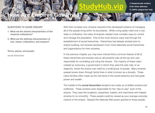With their complex size, empires required more developed systems of managing
all of the people living within its boundaries. While a king easily ruled over a city-
state or civilization, the rulers of empires needed more complex ways to control
and manage the population. One of the most obvious ways was through the
establishment of social hierarchies. Hierarchies had already existed prior to
empire building, but empires developed much more elaborate social hierarchies
and organizations for their societies.
In the previous chapter, you may have noticed that a common feature of all of
these hierarchies and empires was an all-powerful ruler at the top who was
responsible for controlling and ruling the empire. The majority of these rulers
created an autocracy, a government in which they were the sole ruler, or an
oligarchy, where the empire was ruled by a small group of people. Many empires
passed power down through family lines in what is known as a dynasty. These
rulers families often made up the next level of the social hierarchy and had great
power and wealth.
The middle of the social hierarchies tended to be made up of skilled workers and
craftsmen. These workers were responsible for the “day-to-day” work of the
empire. They were the sculptors, carpenters, traders, and merchants who helped
empires to run smoothly. These people could be viewed as your average everyday
citizens of the empire. Despite the relatively little power granted to these people,
Section 5
QUESTIONS TO GUIDE INQUIRY
1. What are the shared characteristics of the
classical civilizations?
2. What are the defining characteristics of
city- states, civilizations, and empires?
Terms, places, and people:
social hierarchies
How Are Empires Governed?
95
 