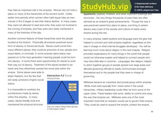 they held an important role in the empires. Women did not hold a
place on many of the hierarchies of the ancient world. Unlike
earlier time periods when women often held equal roles as men,
women in Era 3 began to see their status decline. In many cases
they were not allowed to read and write, they were not involved in
the running of empires, and they were very rarely mentioned in
many of the histories of the day.
Another common feature of these hierarchies were the people
located at the bottom. Practically all empires practiced some
form of slavery or forced servitude. Slaves could come from
many diﬀerent places; they could be prisoners of war, people who
owed debts, or criminals. In some empires slave status was
passed on to the next generation meaning people could be born
into slavery. In some there were opportunities for slaves to work
their way out of slavery. Treatment of the slaves tended to be
harsh and they oftentimes worked the worst jobs within the
empire. Some slaves were able to
attain freedom, but the few that
did rarely achieved a higher social
status.
It is impossible to overlook the
contributions made by slaves
within the empires. In many
cases, slaves literally built and
maintained the physical structure
of the empire by constructing and maintaining homes, roads,
aqueducts, palaces, theaters, and other important buildings and
structures - the very things thousands of years later are often
admired as an empire’s great achievements. Though the way it
was practiced varied from place to place, one thing is certain:
slavery was a part of the society and culture of nearly every
empire during this era.
In many empires, belief systems and language were the glue that
helped to connect and hold empires together, regardless of who
was in charge or what internal struggles developed. You will be
learning much more about religion in the next chapter. Religion
provided explanations for many things in the world that people
could not otherwise explain and helped to connect people who
may have little else in common. Languages, like religion, helped
to stitch together groups of people spread over large areas and
allowed governing oﬃcials to easily communicate amongst
themselves and to the people that they were in charge of
governing.
Militaries became an important and pivotal group within empires.
While most were typically from lower ranks in the social
hierarchies, military leadership could often be from some of the
upper ranks. These leaders had some ability to control and sway
the way that empires ran. Militaries were one of the most
important tools that an emperor would use to govern their empire.
They could be used to expand the empire, protect the empire,
96
Interactive 4.2 Social
Hierarchies
Can you place these three groups
in the proper order?
 