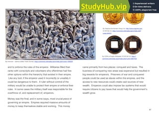 and to enforce the rules of the emperor. Militaries filled their
ranks with conscripts and volunteers who oftentimes had few
other options within the hierarchy that existed in their empire.
Like any tool, if the emperor used it incorrectly or unsafely it
could be dangerous to them. A ruler without control of the
military would be unable to protect their empire or enforce their
rules. In some cases the military itself was responsible for the
overthrow of, and replacement of, emperors.
Money was the final, and in some ways, most crucial piece of
governing an empire. Empires required massive amounts of
money to keep themselves stable and working. This money
came primarily from two places: conquest and taxes. The
business of conquering new areas was expensive but resulted in
big rewards for emperors. Prisoners of war and conquered
people could be used as slaves within the empires, and the
access to new resources could create vast sources of new
wealth. Emperors could also impose tax systems that would
require citizens to pay taxes that would help the government's
wealth grow.
97
By Unknown - Jastrow (2006), Public Domain, https://commons.wikimedia.org/w/index.php?curid=1350228
By Classical Numismatic Group, Inc. http://www.cngcoins.com,
CC BY-SA 3.0, https://commons.wikimedia.org/w/index.php?
curid=343373
By CZDK at English Wikipedia, CC BY-SA 3.0, https://
commons.wikimedia.org/w/index.php?curid=32927535
 