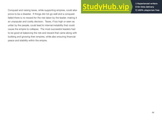 Conquest and raising taxes, while supporting empires, could also
prove to be a disaster. If things did not go well and a conquest
failed there is no reward for the risk taken by the leader, making it
an unpopular and costly decision. Taxes, if too high or seen as
unfair by the people, could lead to internal instability that could
cause the empire to collapse. The most successful leaders had
to be good at balancing the risk and reward that came along with
building and growing their empires, while also ensuring financial
peace and stability within the empire.
98
 