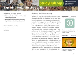 The Greeks and Alexander the Great
Whether the Greeks truly represented an empire before
the rise of Alexander the Great (who you will learn about
shortly) is a question that historians will likely continue
to explore for many years to come. They certainly fit the
criteria for civilization. However, the Greeks are often
seen as the forerunner to many of the empires and to
much of Western Civilization. It is important that they
are mentioned here. The Greek Civilization was a loose
collection of city-states controlled by diﬀerent types of
governing systems ranging from the Kings of Sparta to
the Athenian form of Democracy. Greek city-states
would often battle each other over who would control
and manage the peninsula, as Athens and Sparta did
during the Peloponnesian Wars. Those same Greek city-
states would also form allegiances and alliances to fight
against common enemies when their homelands were
threatened, as they did against the Persians. The
Greeks have left many legacies which still resound with
us in the world today, which are further discussed in a
Section 6
QUESTIONS TO GUIDE INQUIRY
1. What are the shared characteristics of the
classical civilizations?
2. What are the defining characteristics of
city- states, civilizations, and empires?
Terms, places, and people:
Alexander the Great
Democracy
Exploring Major Empires of Era 3
99
Interactive 4.3 Leonidas
Learn more about Leonidas and
the 300 in this video from the
History Channel.
Interactive 4.4 Olympics
Learn about the origin of the
Olympics in this video.
 