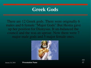 Greek Gods There are 12 Greek gods. There were originally 6 males and 6 female “Major Gods” But Hestia gave up her position for Dionysus. It un-balanced the council and the was an uproar. Now there were 7 major male gods and 5 major female ones. 