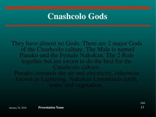 Cnashcolo Gods They have almost no Gods. There are 2 major Gods  of the Cnashcolo culture. The Male is named Panako and the Female Nakokan. The 2 Rule together but are sworn to do the best for the Cnashcolo culture. Panako comands the air and electricity, otherwise known as Lightning. Nakokan Commands earth, water and vegetation.  