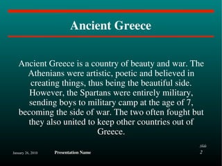 Ancient Greece Ancient Greece is a country of beauty and war. The Athenians were artistic, poetic and believed in creating things, thus being the beautiful side. However, the Spartans were entirely military, sending boys to military camp at the age of 7, becoming the side of war. The two often fought but they also united to keep other countries out of Greece. 