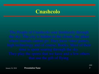 Cnashcolo  The People of Cnashcolo soar limitlessly through the sky. The city is hidden in the clouds, the place where mortals cannot go. They have video games, high technology and of course, Books. Most of their time is spent soaring through the sky. They play the sports that we have and a few others that use the gift of flying. 