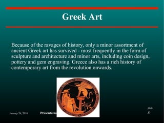 Greek Art Because of the ravages of history, only a minor assortment of ancient Greek art has survived - most frequently in the form of sculpture and architecture and minor arts, including coin design, pottery and gem engraving. Greece also has a rich history of contemporary art from the revolution onwards. 