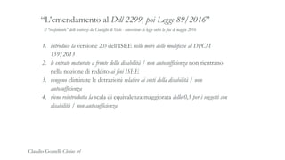 Il “recepimento” delle sentenze del Consiglio di Stato - conversione in legge entro la fine di maggio 2016
“L’emendamento al Ddl 2299, poi Legge 89/2016”
1. introduce la versione 2.0 dell’ISEE nelle more delle modifiche al DPCM
159/2013
2. le entrate maturate a fronte della disabilità / non autosufficienza non rientrano
nella nozione di reddito ai fini ISEE
3. vengono eliminate le detrazioni relative ai costi della disabilità / non
autosufficienza
4. viene reintrodotta la scala di equivalenza maggiorata dello 0,5 per i soggetti con
disabilità / non autosufficienza
Claudio Goatelli Clesius srl
 
