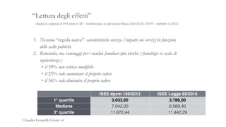 Analisi su campione di 495 utenti SAD - rielaborazione su dati massivi Banca Dati ISEE, INPS - confronto su ISEE
“Lettura degli effetti”
1. Nessuna “regola aurea”- caratteristiche utenza /impatti sui servizi in funzione
delle scelte politiche
2. Rimescola, ma vantaggi per i nuclei familiari più ricchi ( franchigie vs scala di
equivalenza )
• il 39% non subisce modifiche
• il 25% vede aumentare il proprio valore
• il 36% vede diminuire il proprio valore
ISEE dpcm 159/2013 ISEE Legge 89/2016
1° quartile 3.033,60 3.786,00
Mediana 7.042,00 6.569,40
3° quartile 11.872,44 11.442,29
Claudio Goatelli Clesius srl
 