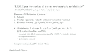 Articolo 6 del DPCM 159/2013 - qualche spunto di riflessione utile per la riformulazione
“L’ISEE per prestazioni di natura sociosanitaria residenziale”
Documento ANCI ottima base di partenza:
1. Indennità
2. Franchigie a geometria variabile - ordinario vs sociosanitario residenziale
3. Solidarietà familiare - figli / genitori, ma anche genitori / figli*
4. Ulteriori criteri di selezione dei beneficiari ( valido per tutti i tipi di
ISEE ) - descrizione chiara nel DPCM
• riprendere lo spirito della formulazione originaria del Dlgs 109/98 - “… particolare riferimento
alla componente patrimoniale”
• sperimentazione social card
*sentenza corte costituzionale 2/2016 - Criscuolo / Grossi
Claudio Goatelli Clesius srl
 