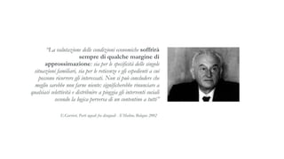 “La valutazione delle condizioni economiche soffrirà
sempre di qualche margine di
approssimazione: sia per le specificità delle singole
situazioni familiari, sia per le reticenze e gli espedienti a cui
possono ricorrere gli interessati. Non si può concludere che
meglio sarebbe non farne niente: significherebbe rinunciare a
qualsiasi selettività e distribuire a pioggia gli interventi sociali
secondo la logica perversa di un contentino a tutti”
E.Gorrieri, Parti uguali fra disuguali - Il Mulino, Bologna 2002
 