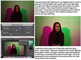 I experimented with lighting for my digipak shoot. I used a
pink gel in the left light and a green gel in the right light.
This gave the effect I wanted however the gel’s are quite
dark in colour. This meant that the overall image was
quite dark. To fix this I used the brightening and contrast
tool to lighten the picture. This made the picture more
vibrant and eye catching.
I used the colour green as it coincides with the song
lyrics “green light”. However instead of the whole lighting
being green which I thought would be quite stereotypical
and boring, I contrasted this with the pink light. The pink
represents the love element to the song and the fun side
of the artist in the narrative.
 