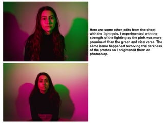 Here are some other edits from the shoot
with the light gels. I experimented with the
strength of the lighting so the pink was more
prominent than the green and vice versa. The
same issue happened revolving the darkness
of the photos so I brightened them on
photoshop.
 