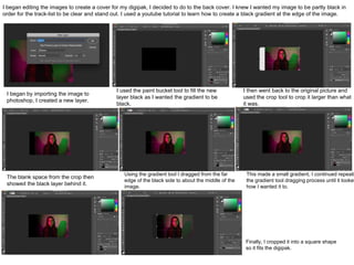 I began editing the images to create a cover for my digipak, I decided to do to the back cover. I knew I wanted my image to be partly black in
order for the track-list to be clear and stand out. I used a youtube tutorial to learn how to create a black gradient at the edge of the image.
I began by importing the image to
photoshop, I created a new layer.
I used the paint bucket tool to fill the new
layer black as I wanted the gradient to be
black.
I then went back to the original picture and
used the crop tool to crop it larger than what
it was.
The blank space from the crop then
showed the black layer behind it.
Using the gradient tool I dragged from the far
edge of the black side to about the middle of the
image.
This made a small gradient, I continued repeati
the gradient tool dragging process until it looked
how I wanted it to.
Finally, I cropped it into a square shape
so it fits the digipak.
 