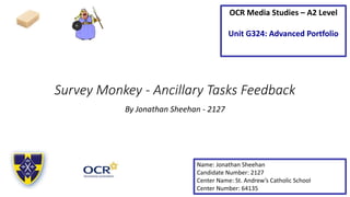 Survey Monkey - Ancillary Tasks Feedback
By Jonathan Sheehan - 2127
Name: Jonathan Sheehan
Candidate Number: 2127
Center Name: St. Andrew’s Catholic School
Center Number: 64135
OCR Media Studies – A2 Level
Unit G324: Advanced Portfolio
 