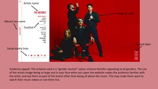Audience appeal: The artwork used is a “gender neutral” colour scheme therefor appealing to all genders. The use
of the artists image being so large and in your face when you open the website makes the audience familiar with
the artist, and see them as part of the brand other than being all about the music. This may make them want to
watch their music videos or see them live.
Social media links
Album/ era name
Tracklist
Image of artist
Record label
Artists name
 