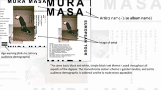 Artists name (also album name)
Image of artist
Age warning (links to primary
audience demographic)
The same basic black and white, simple block text theme is used throughout all
aspects of the digipak. The monochrome colour scheme is gender neutral, and so his
audience demographic is widened and he is made more accessible.
 
