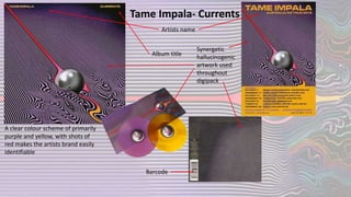 Tame Impala- Currents
Artists name
Album title
Synergetic
hallucinogenic
artwork used
throughout
digipack
Barcode
A clear colour scheme of primarily
purple and yellow, with shots of
red makes the artists brand easily
identifiable
 