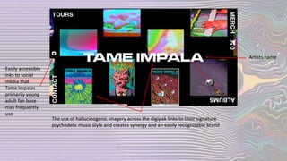 Easily accessible
inks to social
media that
Tame Impalas
primarily young
adult fan base
may frequently
use
The use of hallucinogenic imagery across the digipak links to their signature
psychedelic music style and creates synergy and an easily recognisable brand
Artists name
 
