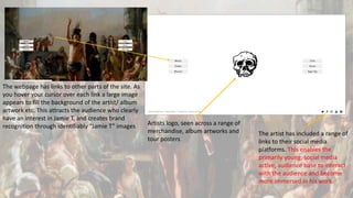 The webpage has links to other parts of the site. As
you hover your cursor over each link a large image
appears to fill the background of the artist/ album
artwork etc. This attracts the audience who clearly
have an interest in Jamie T, and creates brand
recognition through identifiably “Jamie T” images Artists logo, seen across a range of
merchandise, album artworks and
tour posters
The artist has included a range of
links to their social media
platforms. This enables the
primarily young, social media
active, audience base to interact
with the audience and become
more immersed in his work.
 