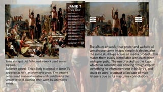 The album artwork, tour poster and website all
contain one same image/ simplistic design, also
the same skull logo across all media products; this
makes them easily identifiable with each other
and synergetic. The use of a skull as the logo,
which has connotations of being “rough edged”,
something he often mentions in his lyrics, and
could be used to attract a fan base of male
listeners due to its masculine connotations.
Same vintage/ old fashioned artwork used across
digipack.
Audience appeal: This is likely to appeal to Jamie T’s
audience as he is an alternative artist. The artwork
he has used is also alternative and could link to the
vintage style of clothing often worn by alternative
artists.
 