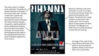 The artists name is in bright,
white, bold font. This grabs the
viewers attention and makes
the artists name clear. The font
is bold and in capitals this
conveys importance, and
demands the viewers attention.
The colours chosen also give
the poster a sophisticated and
serious appearance showing
the artist wants to be taken
seriously. The choice of the
dark background also adds to
the sophisticated look of the
poster making its appearance
more serious.
Rhianna's clothing is masculine
and rather unusual. This makes
her stand out and also shows she
pushes the boundaries with
fashion. This attracts her a large
audience as she has her own
specific style. This is counter
typical to how women are often
dressed in the R&B genre as
often they are overtly sexualised
in what they are wearing.
An image of the cover of her
latest album is featured on the
poster to link the products
together. Makes it clear which
album she is promoting.
 