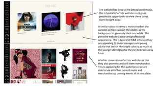 The website has links to the artists latest music,
this is typical of artists websites as it gives
people the opportunity to view there latest
work straight away.
A similar colour scheme is maintained on the
website as there was on the poster, as the
background in generally black and white. This
gives the website a clear and professional
appearance. This is typical of R&B artists as they
are appealing to older teenagers and young
adults that do not like bright colours as much as
the younger demographic they try to break away
from.
Another convention of artists websites is that
they also promote and sell there merchandise.
This is appealing for the audience as we are
able to see all of her current music and
merchandise up coming events all in one place.
 