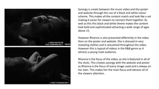 Synergy is create between the music video and the poster
and website through the use of a black and white colour
scheme. This makes all the content match and look like a set
making it easier for viewers to connect them together. As
well as this this black and white theme makes the content
look bold and sophisticated attracting a wide range of ages
above 15.
However Rhianna is also presented differently in the video
then on the poster and website. She is dressed in very
revealing clothes and is sexualised throughout the video.
However this is typical of videos in the R&B genre as it
attracts a young male audience.
Rhianna Is the focus of the video, as she is featured in all of
the shots. This creates synergy with the website and poster
as Rhianna is the focus of every image used and is always on
her own. This makes her the main focus and attracts all of
the viewers attention.
 