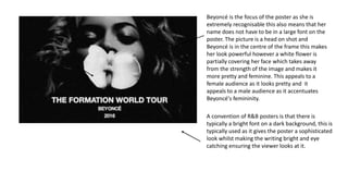 A convention of R&B posters is that there is
typically a bright font on a dark background, this is
typically used as it gives the poster a sophisticated
look whilst making the writing bright and eye
catching ensuring the viewer looks at it.
Beyoncé is the focus of the poster as she is
extremely recognisable this also means that her
name does not have to be in a large font on the
poster. The picture is a head on shot and
Beyoncé is in the centre of the frame this makes
her look powerful however a white flower is
partially covering her face which takes away
from the strength of the image and makes it
more pretty and feminine. This appeals to a
female audience as it looks pretty and it
appeals to a male audience as it accentuates
Beyoncé's femininity.
 