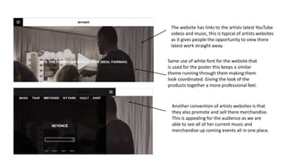 Another convention of artists websites is that
they also promote and sell there merchandise.
This is appealing for the audience as we are
able to see all of her current music and
merchandise up coming events all in one place.
The website has links to the artists latest YouTube
videos and music, this is typical of artists websites
as it gives people the opportunity to view there
latest work straight away.
Same use of white font for the website that
is used for the poster this keeps a similar
theme running through them making them
look coordinated. Giving the look of the
products together a more professional feel.
 