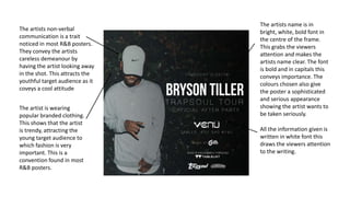 The artists non-verbal
communication is a trait
noticed in most R&B posters.
They convey the artists
careless demeanour by
having the artist looking away
in the shot. This attracts the
youthful target audience as it
coveys a cool attitude
The artists name is in
bright, white, bold font in
the centre of the frame.
This grabs the viewers
attention and makes the
artists name clear. The font
is bold and in capitals this
conveys importance. The
colours chosen also give
the poster a sophisticated
and serious appearance
showing the artist wants to
be taken seriously.
The artist is wearing
popular branded clothing.
This shows that the artist
is trendy, attracting the
young target audience to
which fashion is very
important. This is a
convention found in most
R&B posters.
All the information given is
written in white font this
draws the viewers attention
to the writing.
 