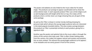 The poster and website are also linked to the music video for his latest
single. The products use synergy to appear coordinated and to show the
artists distinct style. In each separate product Tiller uses similar deigns such
as dark backgrounds with bright white font on top, this makes all the
products share a similar clean cut image showing they are all apart of the
same package.
As well as this Tiller is shown in similar trendy clothing showing his
personal style which attracts the young target audience who are interested
in the latest popular branded clothes. This also creates synergy between
the products as Tiller is presented similarly in each product, giving him a
signature style.
Another way the poster and website links to the music video is through the
choice of the camera shot style used. Tiller is often shown looking away
from the camera, this makes him appear natural and careless and presents
him as more relaxed. This attracts the young target audience as he appears
to be relatable and not overly posed in front of the camera.
 