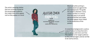 The artist is wearing clothes
that are currently trendy for
the young target audience
this makes they artist appear
cool as they appear on trend.
Black and white writing is
used to stand out against the
blue background. This grabs
the viewers attention. Caras
name is written in a messy
font that gives it an overall
personalised feel and makes
the artist appear more linked
to the production of the
posters.
A muted blue background is used as
a pop of colour to show that she's
not to serious and more care free.
This appeals to her target audience
as they are teenagers and do not like
to be overly serious.
 