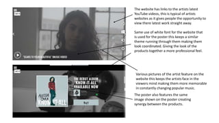 The website has links to the artists latest
YouTube videos, this is typical of artists
websites as it gives people the opportunity to
view there latest work straight away.
The poster also features the same
image shown on the poster creating
synergy between the products.
Same use of white font for the website that
is used for the poster this keeps a similar
theme running through them making them
look coordinated. Giving the look of the
products together a more professional feel.
Various pictures of the artist feature on the
website this keeps the artists face in the
viewers mind making them more memorable
in constantly changing popular music.
 