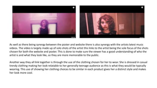 As well as there being synergy between the poster and website there is also synergy with the artists latest music
videos. The video is largely made up of solo shots of the artist this links to the artist being the sole focus of the shots
chosen for both the website and poster. This is done to make sure the viewer has a good understanding of who the
artist is and what they look like, so they are more memorable to the public.
Another way they all link together is through the use of the clothing chosen for her to wear. She is dressed in casual
trendy clothing making her look relatable to her generally teenage audience as this is what they would be typically
wearing. This use of showing her clothing choices to be similar in each product gives her a distinct style and makes
her look more cool.
 