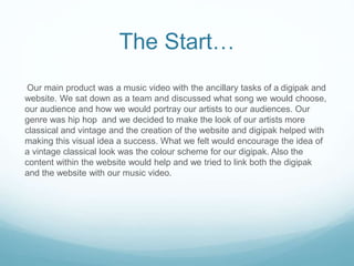 The Start…
Our main product was a music video with the ancillary tasks of a digipak and
website. We sat down as a team and discussed what song we would choose,
our audience and how we would portray our artists to our audiences. Our
genre was hip hop and we decided to make the look of our artists more
classical and vintage and the creation of the website and digipak helped with
making this visual idea a success. What we felt would encourage the idea of
a vintage classical look was the colour scheme for our digipak. Also the
content within the website would help and we tried to link both the digipak
and the website with our music video.
 