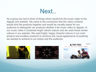 Next..
As a group we had to think of things which would link the music video to the
digipak and website. We came to the conclusion that the colour scheme
would bind the products together and would be visually easier for our
audience to distinguish our products whether it be music video or digipak. In
our music video it contained bright vibrant colours and we used these similar
colours in our website. We used bright, happy cheerful colours in our main
product and ancillary products to reinforce the visual appearance of positivity
we wanted to achieve to our artists and the audience.
 