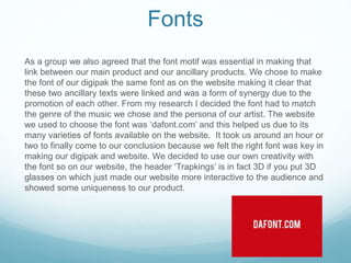Fonts
As a group we also agreed that the font motif was essential in making that
link between our main product and our ancillary products. We chose to make
the font of our digipak the same font as on the website making it clear that
these two ancillary texts were linked and was a form of synergy due to the
promotion of each other. From my research I decided the font had to match
the genre of the music we chose and the persona of our artist. The website
we used to choose the font was ‘dafont.com’ and this helped us due to its
many varieties of fonts available on the website. It took us around an hour or
two to finally come to our conclusion because we felt the right font was key in
making our digipak and website. We decided to use our own creativity with
the font so on our website, the header ‘Trapkings’ is in fact 3D if you put 3D
glasses on which just made our website more interactive to the audience and
showed some uniqueness to our product.
 