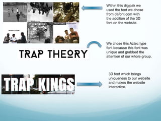 Within this digipak we
used the font we chose
from dafont.com with
the addition of the 3D
font on the website.
We chose this Aztec type
font because this font was
unique and grabbed the
attention of our whole group.
3D font which brings
uniqueness to our website
and makes the website
interactive.
 