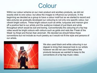 Colour
Within our colour scheme on our main product and ancillary products, we did not
exactly stick to one colour, but allow the images to influence our products. In the
beginning we decided as a group to have a colour motif but as we started to record and
take pictures we gradually developed our colouring to not only one specific colour, but
vibrant bright colours. These bright colours such as white, turquoise and maroon give
off a positive feel to our artists and the audience instead of just black and white
throughout which would be dull and boring. Conventionally the colouring of a hip hop
video would be bright colours with colours such as golds and reds like ‘Freak of the
Week’ by Krept and Konan feat Jeremiah. We decided we should follow these
conventions but not include as much jewelry as it would not fit the style and persona of
our artists.
We also used black and white colouring in our
digipak to bring that classical look to our artists
however we did not use it throughout the
products because we wanted to keep to the
conventions of a hip hop music video.
 