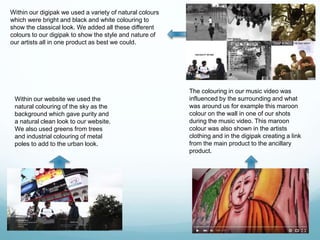 Within our website we used the
natural colouring of the sky as the
background which gave purity and
a natural clean look to our website.
We also used greens from trees
and industrial colouring of metal
poles to add to the urban look.
The colouring in our music video was
influenced by the surrounding and what
was around us for example this maroon
colour on the wall in one of our shots
during the music video. This maroon
colour was also shown in the artists
clothing and in the digipak creating a link
from the main product to the ancillary
product.
Within our digipak we used a variety of natural colours
which were bright and black and white colouring to
show the classical look. We added all these different
colours to our digipak to show the style and nature of
our artists all in one product as best we could.
 