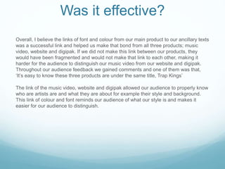 Was it effective?
Overall, I believe the links of font and colour from our main product to our ancillary texts
was a successful link and helped us make that bond from all three products; music
video, website and digipak. If we did not make this link between our products, they
would have been fragmented and would not make that link to each other, making it
harder for the audience to distinguish our music video from our website and digipak.
Throughout our audience feedback we gained comments and one of them was that,
‘It’s easy to know these three products are under the same title, Trap Kings’
The link of the music video, website and digipak allowed our audience to properly know
who are artists are and what they are about for example their style and background.
This link of colour and font reminds our audience of what our style is and makes it
easier for our audience to distinguish.
 