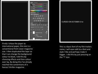 Firstly I chose the paper as
international paper, this size is a
conventional front cover magazine
size. I then duplicated the layer so
that I can change the background
colour to black, I did this by
choosing effects and then colour
over lay. By doing this I’ve already
reached the conventions of a
horror/ thriller magazine .
This is a basic font of my film trailers
name, I will soon edit to a font and
style I like and perhaps make it
bigger. I did this by just pressing on
the ‘T’ icon
 