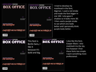 I tried to develop my
masthead in the font;
Algerian. I used a red stroke
and made the font bigger in
size 100. I also gave it
shadow so it looks more 3D.
I then used a purple stroke
to see which one looks
better and I personally think
purple looks better.
This font is
Berlin Sans, I
like it
because it’s
bold and big.
I also like this font;
Cooper Black. I also
matched it to the sky
line however I find
these fonts too simple.
I want something more
professional.
 