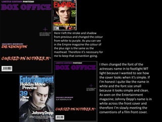 Here I left the stroke and shadow
from previous and changed the colour
from white to purple. As you can see
in the Empire magazine the colour of
the plus sign is the same as the
masthead. Therefore it’s necessary for
me to keep that convention going.
I then changed the font of the
actresses name in to footlight MT
light because I wanted to see how
the cover looks when it’s simple. If
I’m honest I quite like the name in
white and the font size small
because it looks simple and clean.
As seen on the Entertainment
magazine; Johnny Depp’s name is in
white across the front cover and
therefore I’m slowly meeting the
conventions of a film front cover.
 