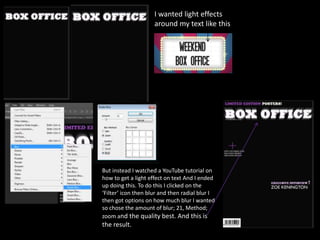 I wanted light effects
around my text like this
But instead I watched a YouTube tutorial on
how to get a light effect on text And I ended
up doing this. To do this I clicked on the
‘Filter’ icon then blur and then radial blur I
then got options on how much blur I wanted
so chose the amount of blur; 21, Method;
zoom and the quality best. And this is
the result.
 