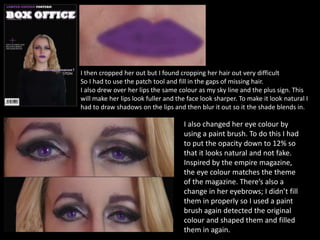 I then cropped her out but I found cropping her hair out very difficult
So I had to use the patch tool and fill in the gaps of missing hair.
I also drew over her lips the same colour as my sky line and the plus sign. This
will make her lips look fuller and the face look sharper. To make it look natural I
had to draw shadows on the lips and then blur it out so it the shade blends in.
I also changed her eye colour by
using a paint brush. To do this I had
to put the opacity down to 12% so
that it looks natural and not fake.
Inspired by the empire magazine,
the eye colour matches the theme
of the magazine. There’s also a
change in her eyebrows; I didn’t fill
them in properly so I used a paint
brush again detected the original
colour and shaped them and filled
them in again.
 