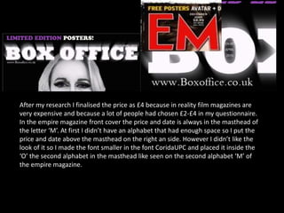 After my research I finalised the price as £4 because in reality film magazines are
very expensive and because a lot of people had chosen £2-£4 in my questionnaire.
In the empire magazine front cover the price and date is always in the masthead of
the letter ‘M’. At first I didn’t have an alphabet that had enough space so I put the
price and date above the masthead on the right an side. However I didn’t like the
look of it so I made the font smaller in the font CoridaUPC and placed it inside the
‘O’ the second alphabet in the masthead like seen on the second alphabet ‘M’ of
the empire magazine.
 