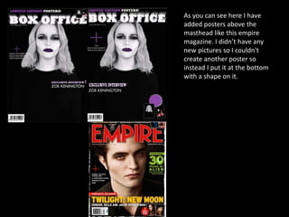 As you can see here I have
added posters above the
masthead like this empire
magazine. I didn’t have any
new pictures so I couldn't
create another poster so
instead I put it at the bottom
with a shape on it.
 
