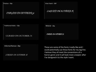 Pristina – 36p Viner Hand – 36P
Traditional Arabic – 36p Mistral - 36p
Informal Roman- 36p
These are some of the fonts I really like and I
could potentially use these fonts for my tag line.
I believe they all meet the conventions of a
horror genre and it will look more creepier after
I’ve designed it to the style I want.
 